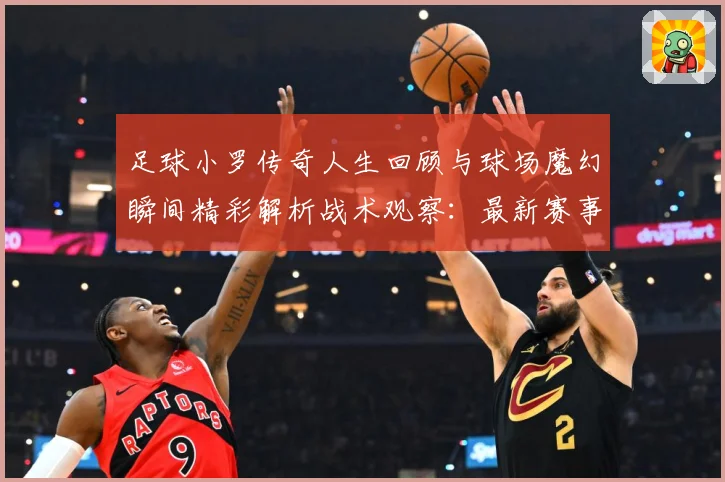 足球小罗传奇人生回顾与球场魔幻瞬间精彩解析战术观察：最新赛事动态与深度分析