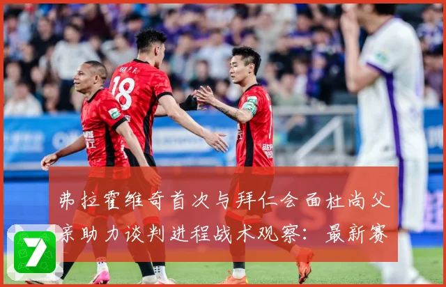 弗拉霍维奇首次与拜仁会面杜尚父亲助力谈判进程战术观察：最新赛事动态与深度分析
