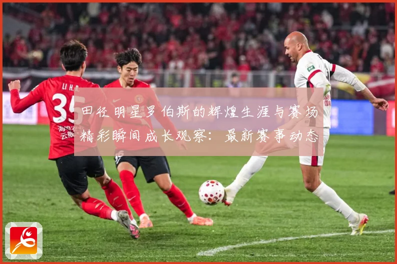 田径明星罗伯斯的辉煌生涯与赛场精彩瞬间成长观察：最新赛事动态与深度分析