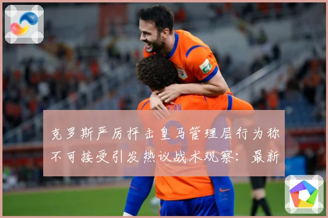 克罗斯严厉抨击皇马管理层行为称不可接受引发热议战术观察：最新赛事动态与深度分析