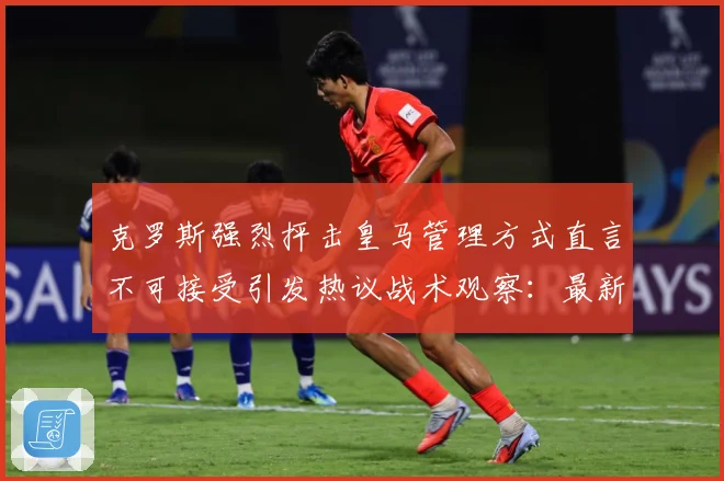 克罗斯强烈抨击皇马管理方式直言不可接受引发热议战术观察：最新赛事动态与深度分析