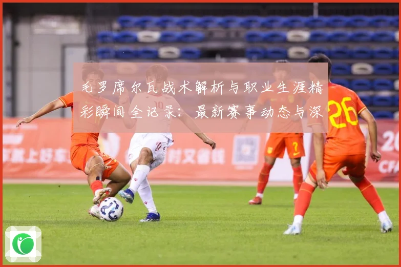 毛罗席尔瓦战术解析与职业生涯精彩瞬间全记录：最新赛事动态与深度分析