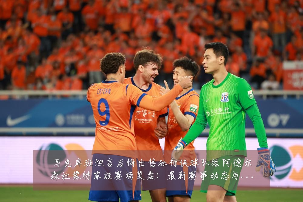 马克库班坦言后悔出售独行侠球队给阿德尔森杜蒙特家族赛场复盘：最新赛事动态与深度分析
