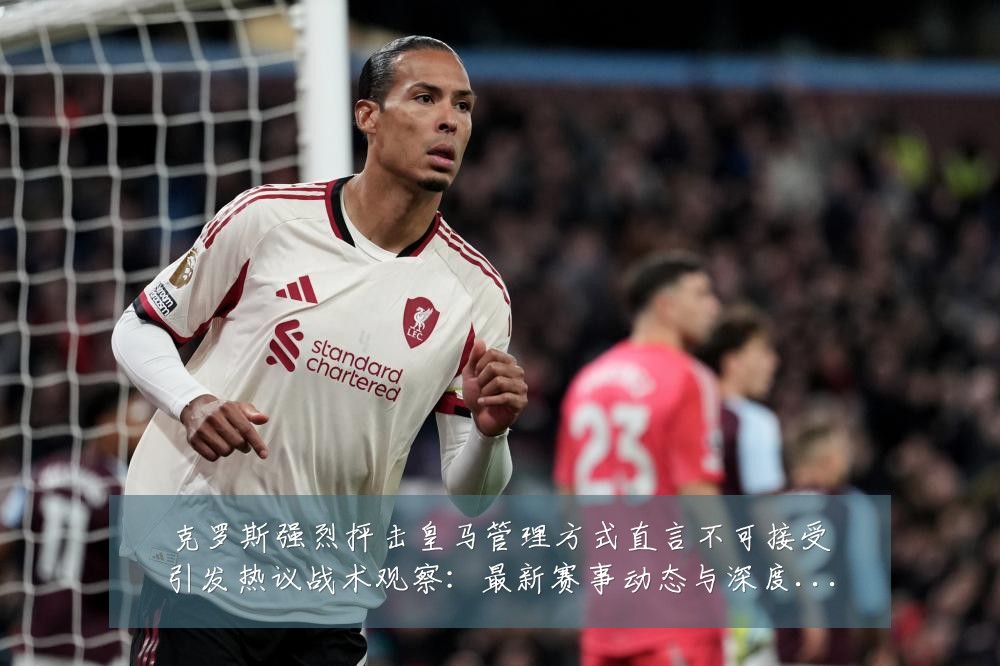 克罗斯强烈抨击皇马管理方式直言不可接受引发热议战术观察:最新赛事动态与深度分析