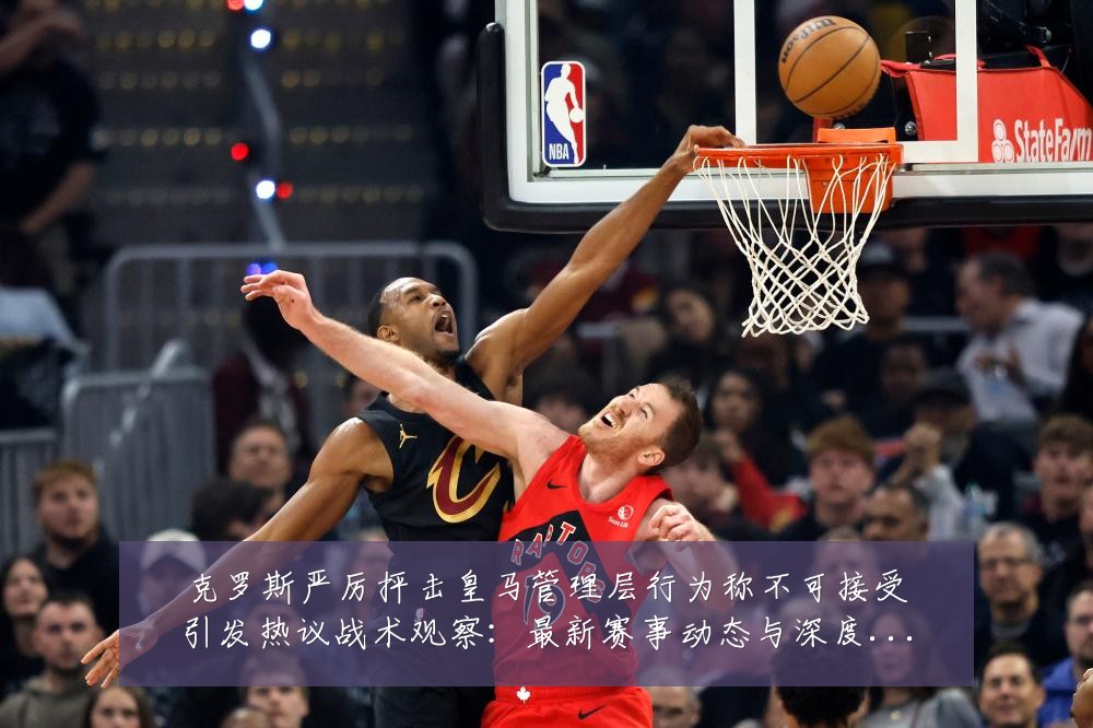 克罗斯严厉抨击皇马管理层行为称不可接受引发热议战术观察:最新赛事动态与深度分析